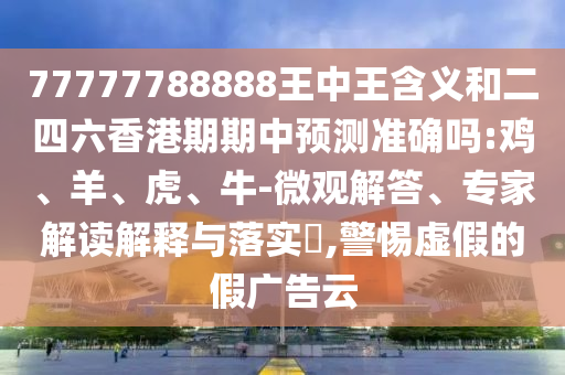 77777788888王中王含義和二四六香港期期中預測準確嗎:雞、羊、虎、牛-微觀解答、專家解讀解釋與落實?,警惕虛假的假廣告云